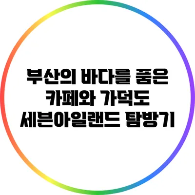 부산의 바다를 품은 카페와 가덕도 세븐아일랜드 탐방기