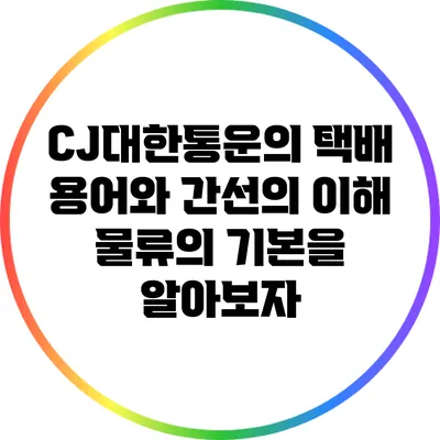 CJ대한통운의 택배 용어와 간선의 이해: 물류의 기본을 알아보자