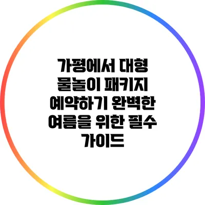 가평에서 대형 물놀이 패키지 예약하기: 완벽한 여름을 위한 필수 가이드