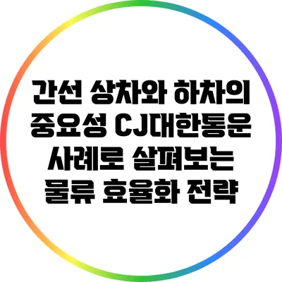 간선 상차와 하차의 중요성: CJ대한통운 사례로 살펴보는 물류 효율화 전략