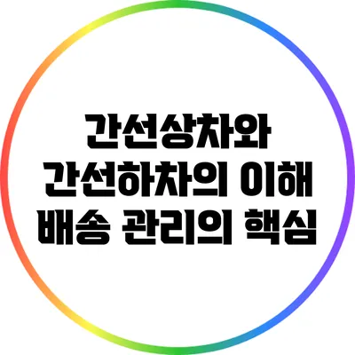 간선상차와 간선하차의 이해: 배송 관리의 핵심