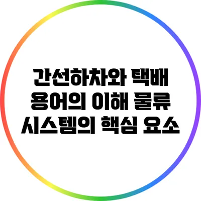 간선하차와 택배 용어의 이해: 물류 시스템의 핵심 요소