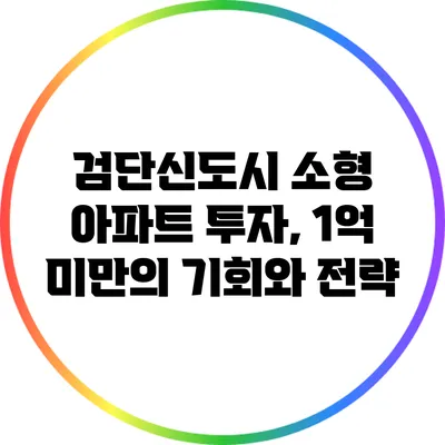 검단신도시 소형 아파트 투자, 1억 미만의 기회와 전략