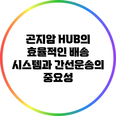 곤지암 HUB의 효율적인 배송 시스템과 간선운송의 중요성