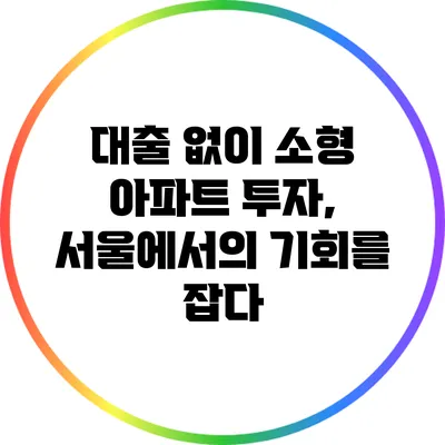 대출 없이 소형 아파트 투자, 서울에서의 기회를 잡다