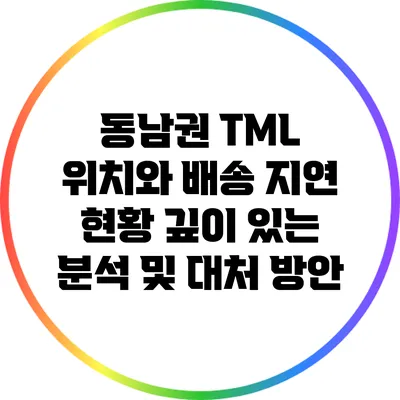 동남권 TML 위치와 배송 지연 현황: 깊이 있는 분석 및 대처 방안