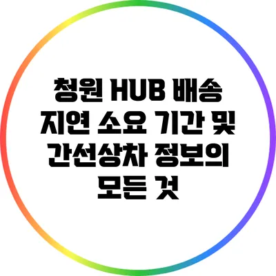 청원 HUB 배송 지연 소요 기간 및 간선상차 정보의 모든 것
