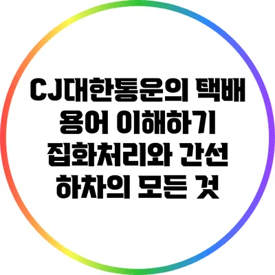 CJ대한통운의 택배 용어 이해하기: 집화처리와 간선 하차의 모든 것