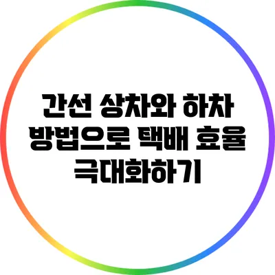간선 상차와 하차 방법으로 택배 효율 극대화하기