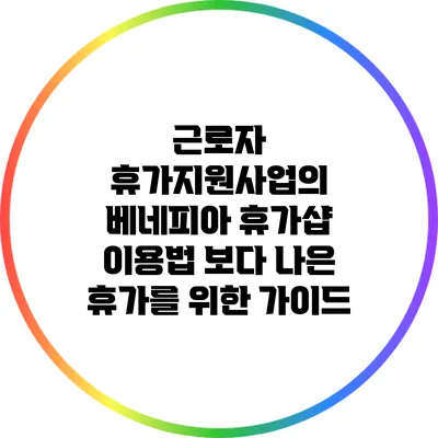 근로자 휴가지원사업의 베네피아 휴가샵 이용법: 보다 나은 휴가를 위한 가이드