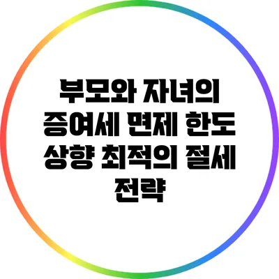 부모와 자녀의 증여세 면제 한도 상향: 최적의 절세 전략