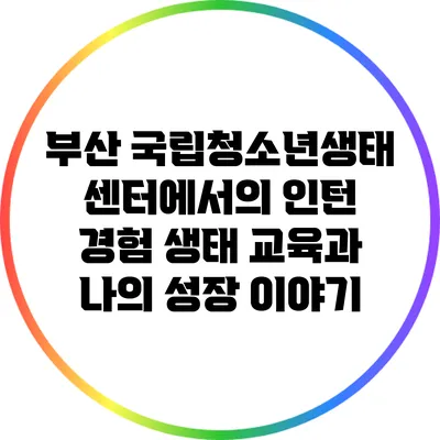 부산 국립청소년생태센터에서의 인턴 경험: 생태 교육과 나의 성장 이야기