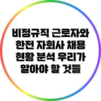비정규직 근로자와 한전 자회사 채용 현황 분석: 우리가 알아야 할 것들