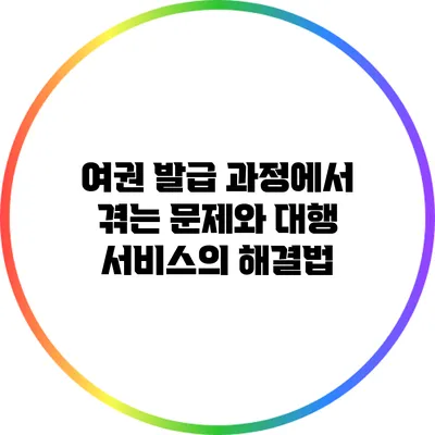 여권 발급 과정에서 겪는 문제와 대행 서비스의 해결법