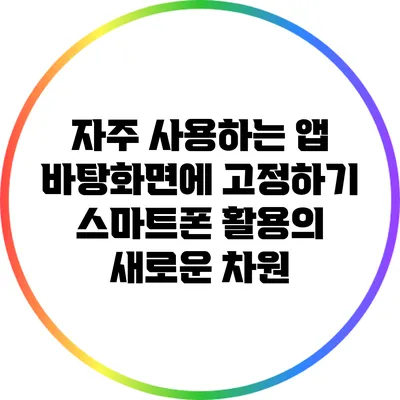 자주 사용하는 앱 바탕화면에 고정하기: 스마트폰 활용의 새로운 차원