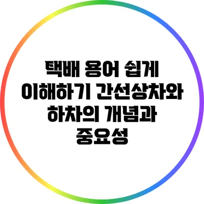 택배 용어 쉽게 이해하기: 간선상차와 하차의 개념과 중요성