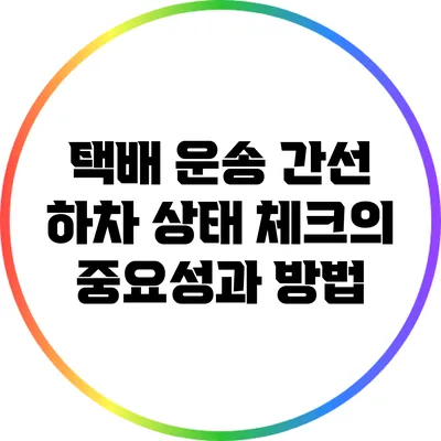 택배 운송 간선 하차 상태 체크의 중요성과 방법