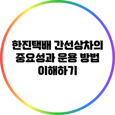 한진택배 간선상차의 중요성과 운용 방법 이해하기