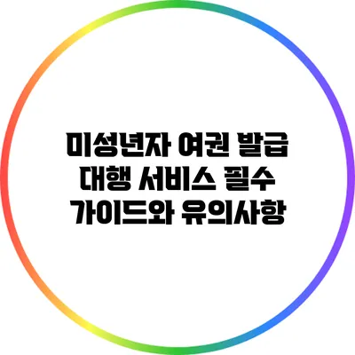 미성년자 여권 발급 대행 서비스: 필수 가이드와 유의사항