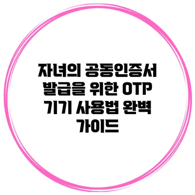 자녀의 공동인증서 발급을 위한 OTP 기기 사용법 완벽 가이드